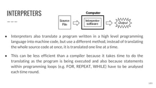 INTERPRETERS
● Interpreters also translate a program written in a high level programming
language into machine code, but use a different method, instead of translating
the whole source code at once, it is translated one line at a time.
● This can be less efficient than a compiler because it takes time to do the
translating as the program is being executed and also because statements
within programming loops (e.g. FOR, REPEAT, WHILE) have to be analysed
each time round.
103
 