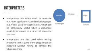 INTERPRETERS
● Interpreters are often used to translate
macros or application-based script languages
(e.g. Visual Basic for Applications), which can
be particularly useful when a document
needs to be opened on a variety of operating
systems.
● Interpreters are also used when testing
programs so that parts of the program can be
executed without having to compile the
whole program. 104
 