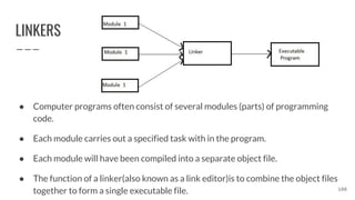 LINKERS
● Computer programs often consist of several modules (parts) of programming
code.
● Each module carries out a specified task with in the program.
● Each module will have been compiled into a separate object file.
● The function of a linker(also known as a link editor)is to combine the object files
together to form a single executable file. 108
 