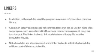 LINKERS
● In addition to the modules used,the program may make reference to a common
library.
● A common library contains code for common tasks that can be used in more than
one program, such as mathematical functions, memory management, progress
bars /output. The linker is able to link modules from a library file into the
executable file,too.
● Not all modules are always needed and a linker is able to select which modules
will form part of the executable file.
109
 