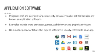 APPLICATION SOFTWARE
● Programs that are intended for productivity or to carry out at ask for the user are
known as application software.
● Examples include word processor, games, web browser and graphics software.
● On a mobile phone or tablet, this type of software is usually referred to as an app.
111
 