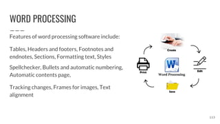 WORD PROCESSING
Features of word processing software include:
Tables, Headers and footers, Footnotes and
endnotes, Sections, Formatting text, Styles
Spellchecker, Bullets and automatic numbering,
Automatic contents page,
Tracking changes, Frames for images, Text
alignment
113
 