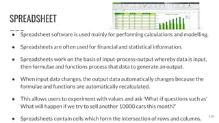 SPREADSHEET
● Spreadsheet software is used mainly for performing calculations and modelling.
● Spreadsheets are often used for financial and statistical information.
● Spreadsheets work on the basis of input-process-output whereby data is input,
then formulae and functions process that data to generate an output.
● When input data changes, the output data automatically changes because the
formulae and functions are automatically recalculated.
● This allows users to experiment with values and ask 'What-if questions such as'
What will happen if we try to sell another 10000 cars this month?’
● Spreadsheets contain cells which form the intersection of rows and columns.
116
 