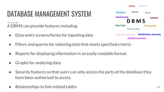 DATABASE MANAGEMENT SYSTEM
A DBMS can provide features including:
● Data entry screens/forms for inputting data
● Filters and queries for selecting data that meets specified criteria
● Reports for displaying information in an easily readable format
● Graphs for analysing data
● Security features so that users can only access the parts of the database they
have been authorised to access
● Relationships to link related tables 118
 