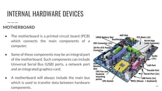 INTERNAL HARDWARE DEVICES
MOTHERBOARD
● The motherboard is a printed circuit board (PCB)
which connects the main components of a
computer.
● Some of these components may be an integral part
of the motherboard. Such components can include
Universal Serial Bus (USB) ports, a network port
and an integrated graphics card.
● A motherboard will always include the main bus
which is used to transfer data between hardware
components.
12
 