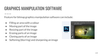 GRAPHICS MANIPULATION SOFTWARE
Feature for bitmap graphics manipulation software can include:
● Filling an area with a colour
● Moving part of the image
● Resizing part of the image
● Erasing parts of an image
● Cloning parts of an image
● Softening (blurring) and sharpening an image
120
 