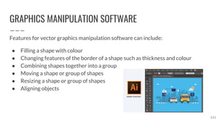 GRAPHICS MANIPULATION SOFTWARE
Features for vector graphics manipulation software can include:
● Filling a shape with colour
● Changing features of the border of a shape such as thickness and colour
● Combining shapes together into a group
● Moving a shape or group of shapes
● Resizing a shape or group of shapes
● Aligning objects
121
 