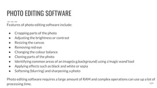 PHOTO EDITING SOFTWARE
Features of photo editing software include:
● Cropping parts of the photo
● Adjusting the brightness or contrast
● Resizing the canvas
● Removing red eye
● Changing the colour balance
● Cloning parts of the photo
● Identifying common areas of an image(e.g.background) using a'magic wand'tool
● Applying effects such as black and white or sepia
● Softening (blurring) and sharpening a photo
Photo editing software requires a large amount of RAM and complex operations can use up a lot of
processing time. 124
 