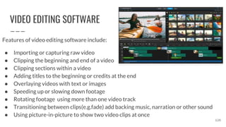 VIDEO EDITING SOFTWARE
Features of video editing software include:
● Importing or capturing raw video
● Clipping the beginning and end of a video
● Clipping sections within a video
● Adding titles to the beginning or credits at the end
● Overlaying videos with text or images
● Speeding up or slowing down footage
● Rotating footage using more than one video track
● Transitioning between clips(e.g.fade) add backing music, narration or other sound
● Using picture-in-picture to show two video clips at once
126
 