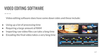 VIDEO EDITING SOFTWARE
Video editing software does have some down sides and these include:
● Using up a lot of processing time
● Requiring a large amount of RAM
● Importing raw video files can take a long time
● Encoding the final video takes a very long time
127
 