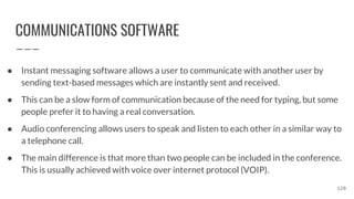 COMMUNICATIONS SOFTWARE
● Instant messaging software allows a user to communicate with another user by
sending text-based messages which are instantly sent and received.
● This can be a slow form of communication because of the need for typing, but some
people prefer it to having a real conversation.
● Audio conferencing allows users to speak and listen to each other in a similar way to
a telephone call.
● The main difference is that more than two people can be included in the conference.
This is usually achieved with voice over internet protocol (VOIP).
129
 
