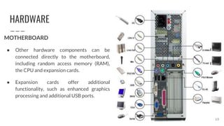 HARDWARE
MOTHERBOARD
● Other hardware components can be
connected directly to the motherboard,
including random access memory (RAM),
the CPU and expansion cards.
● Expansion cards offer additional
functionality, such as enhanced graphics
processing and additional USB ports.
13
 