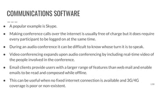COMMUNICATIONS SOFTWARE
● A popular example is Skype.
● Making conference calls over the internet is usually free of charge but it does require
every participant to be logged on at the same time.
● During an audio conference it can be difficult to know whose turn it is to speak.
● Video conferencing expands upon audio conferencing by including real-time video of
the people involved in the conference.
● Email clients provide users with a larger range of features than web mail and enable
emails to be read and composed while offline.
● This can be useful when no fixed internet connection is available and 3G/4G
coverage is poor or non-existent.
130
 