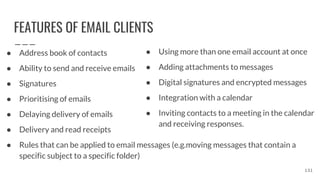 FEATURES OF EMAIL CLIENTS
● Address book of contacts
● Ability to send and receive emails
● Signatures
● Prioritising of emails
● Delaying delivery of emails
● Delivery and read receipts
● Rules that can be applied to email messages (e.g.moving messages that contain a
specific subject to a specific folder)
131
● Using more than one email account at once
● Adding attachments to messages
● Digital signatures and encrypted messages
● Integration with a calendar
● Inviting contacts to a meeting in the calendar
and receiving responses.
 