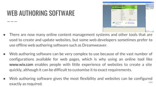 WEB AUTHORING SOFTWARE
● There are now many online content management systems and other tools that are
used to create and update websites, but some web developers sometimes prefer to
use offline web authoring software such as Dreamweaver.
● Web authoring software can be very complex to use because of the vast number of
configurations available for web pages, which is why using an online tool like
www.wix.com enables people with little experience of websites to create a site
quickly, although it can be difficult to customise it to exact requirements.
● Web authoring software gives the most flexibility and websites can be configured
exactly as required.
133
 