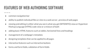 FEATURES OF WEB AUTHORING SOFTWARE
● common navigation bar
● ability to publish individual files or sites to a web server , preview of web pages
● viewing and editing in either what you see is what you get (WYSIWYG) view or Hypertext
Markup Language (HTML) code view or a mixture of both
● adding basic HTML features such as tables, horizontal lines and headings
● management of a webpage’s metadata
● designing templates that can be applied to all pages
● interactive features such as interactive buttons
● forms and form fields, validation of form fields 134
 