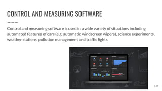 CONTROL AND MEASURING SOFTWARE
Control and measuring software is used in a wide variety of situations including
automated features of cars (e.g. automatic windscreen wipers), science experiments,
weather stations, pollution management and traffic lights.
137
 