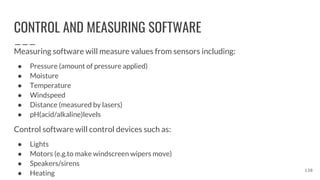 CONTROL AND MEASURING SOFTWARE
Measuring software will measure values from sensors including:
● Pressure (amount of pressure applied)
● Moisture
● Temperature
● Windspeed
● Distance (measured by lasers)
● pH(acid/alkaline)levels
Control software will control devices such as:
● Lights
● Motors (e.g.to make windscreen wipers move)
● Speakers/sirens
● Heating
138
 