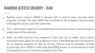 RANDOM ACCESS MEMORY - RAM
● Random access memory (RAM) is memory that is used to store currently active
programs and data. The more RAM that is available to the computer, the more data
and programs can be used at the same time.
● This is particularly important in multitasking environments, when several programs
maybe open at the sametime.
● When the RAM becomes full, programs or data that are no longer active will be
removed to make space for new programs or data. If the RAM becomes full and there
are no inactive programs or data to remove, then an area of secondary storage
(e.g.hard disc drive (HDD) or solid state drive(SSD)) known as virtual memory is used
to expand the amount of memory available to the CPU. 14
 