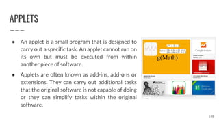 APPLETS
● An applet is a small program that is designed to
carry out a specific task. An applet cannot run on
its own but must be executed from within
another piece of software.
● Applets are often known as add-ins, add-ons or
extensions. They can carry out additional tasks
that the original software is not capable of doing
or they can simplify tasks within the original
software.
140
 
