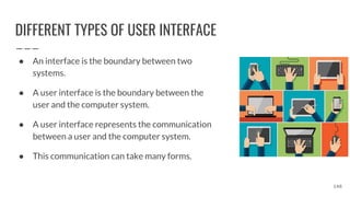 DIFFERENT TYPES OF USER INTERFACE
● An interface is the boundary between two
systems.
● A user interface is the boundary between the
user and the computer system.
● A user interface represents the communication
between a user and the computer system.
● This communication can take many forms.
148
 