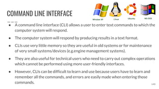 COMMAND LINE INTERFACE
● A command line interface (CLI) allows a user to enter text commands to which the
computer system will respond.
● The computer system will respond by producing results in a text format.
● CLIs use very little memory so they are useful in old systems or for maintenance
of very small systems/devices (e.g.engine management systems).
● They are also useful for technical users who need to carry out complex operations
which cannot be performed using more user-friendly interfaces.
● However, CLIs can be difficult to learn and use because users have to learn and
remember all the commands, and errors are easily made when entering those
commands. 149
 