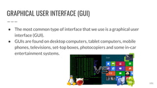 GRAPHICAL USER INTERFACE (GUI)
● The most common type of interface that we use is a graphical user
interface (GUI).
● GUIs are found on desktop computers, tablet computers, mobile
phones, televisions, set-top boxes, photocopiers and some in-car
entertainment systems.
151
 