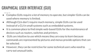 GRAPHICAL USER INTERFACE (GUI)
● Complex GUIs require a lot of memory to operate, but simpler GUIs can be
used where memory is limited.
● Although CLIs don’t require much memory, simple GUIs can be used
instead of a CLI in small systems such as embedded systems.
● It is common place to find simple web-based GUIs for the maintenance of
devices such as routers, switches and printers.
● GUIs are intuitive to use which means they are easy to learn because
commands are represented by pictures and menus provide options that can
be selected.
● However, they can be restrictive for some technical users who need to
carry out unusual tasks.
153
 