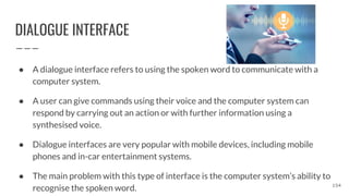 DIALOGUE INTERFACE
● A dialogue interface refers to using the spoken word to communicate with a
computer system.
● A user can give commands using their voice and the computer system can
respond by carrying out an action or with further information using a
synthesised voice.
● Dialogue interfaces are very popular with mobile devices, including mobile
phones and in-car entertainment systems.
● The main problem with this type of interface is the computer system’s ability to
recognise the spoken word. 154
 