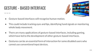 GESTURE - BASED INTERFACE
● Gesture-based interfaces will recognise human motion.
● This could include tracking eyes and lips, identifying hand signals or monitoring
whole body movement.
● There are many applications of gesture-based interfaces, including gaming,
which have led to the development of other gesture-based interfaces.
● Gestures can be an essential form of interaction for some disabled users who
cannot use conventional input devices.
155
 