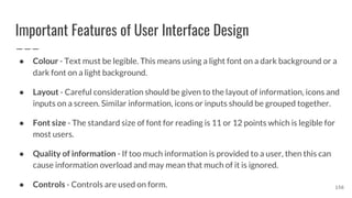 Important Features of User Interface Design
● Colour - Text must be legible. This means using a light font on a dark background or a
dark font on a light background.
● Layout - Careful consideration should be given to the layout of information, icons and
inputs on a screen. Similar information, icons or inputs should be grouped together.
● Font size - The standard size of font for reading is 11 or 12 points which is legible for
most users.
● Quality of information - If too much information is provided to a user, then this can
cause information overload and may mean that much of it is ignored.
● Controls - Controls are used on form. 156
 