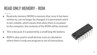 READ ONLY MEMORY - ROM
● Read only memory (ROM) is memory that, once it has been
written to, can no longer be changed. It is permanent and it
is non-volatile, which means that when there is no power
to the computer, the contents of the ROM will be retained.
● This is because it is powered by a small long-life battery.
● ROM is also used in small devices such as calculators
where there is only one program or set of instructions.
16
 
