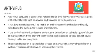 ANTI-VIRUS
● Anti-virus software is sometimes referred to as anti-malware software as it deals
with other threats such as adware and spyware as well as viruses.
● It has two main functions. The first is an anti-virus monitor that is continually
monitoring the system for viruses and malware.
● If the anti-virus monitor detects any unusual behaviour or tell-tale signs of viruses
or malware then it will prevent them from being executed so they cannot cause
damage to files or programs.
● The second function is to check for viruses or malware that may already be on a
system. This is usually known as scanning the system.
165
 