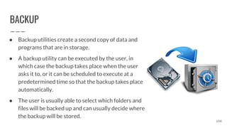 BACKUP
● Backup utilities create a second copy of data and
programs that are in storage.
● A backup utility can be executed by the user, in
which case the backup takes place when the user
asks it to, or it can be scheduled to execute at a
predetermined time so that the backup takes place
automatically.
● The user is usually able to select which folders and
files will be backed up and can usually decide where
the backup will be stored.
166
 