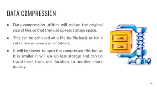 DATA COMPRESSION
● Data compression utilities will reduce the original
size of files so that they use up less storage space.
● This can be achieved on a file-by-file basis or for a
set of files or even a set of folders.
● It will be slower to open the compressed file, but as
it is smaller it will use up less storage and can be
transferred from one location to another more
quickly.
167
 