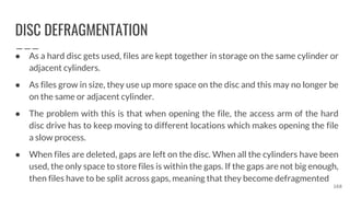 DISC DEFRAGMENTATION
● As a hard disc gets used, files are kept together in storage on the same cylinder or
adjacent cylinders.
● As files grow in size, they use up more space on the disc and this may no longer be
on the same or adjacent cylinder.
● The problem with this is that when opening the file, the access arm of the hard
disc drive has to keep moving to different locations which makes opening the file
a slow process.
● When files are deleted, gaps are left on the disc. When all the cylinders have been
used, the only space to store files is within the gaps. If the gaps are not big enough,
then files have to be split across gaps, meaning that they become defragmented
168
 