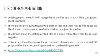 DISC DEFRAGMENTATION
● A defragmentation utility will reorganise all the files so that each file is contiguous
(kept together).
● It will do this by moving fragmented parts of files and small files to free space on
the disc and creating space on whole cylinders or adjacent cylinders.
● It will then move the defragmented files to a place where the whole file is kept
together.
● This can significantly improve the performance of a computer system, especially if
program files have become fragmented and can be defragmented.
● https://www.youtube.com/watch?v=AtRIOUZuI2c
170
 