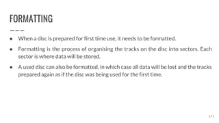 FORMATTING
● When a disc is prepared for first time use, it needs to be formatted.
● Formatting is the process of organising the tracks on the disc into sectors. Each
sector is where data will be stored.
● A used disc can also be formatted, in which case all data will be lost and the tracks
prepared again as if the disc was being used for the first time.
171
 