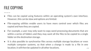 FILE COPYING
● Files can be copied using features within an operating system’s own interface.
However, this can be slow and options are limited.
● File-copying utilities enable users to have more control over which files are
copied and how they are copied.
● For example, a user may only want to copy word processing documents that are
within a series of folders and they may want all the files to be copied to a single
folder on the destination storage.
● It is also possible to synchronise files across multiple storage locations or even
multiple computer systems, so that when a change is made to a file in one
location, it will then be updated in all other locations. 172
 