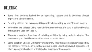 DELETING
● Some files become locked by an operating system and it becomes almost
impossible to delete them.
● Deleting utilities can overcome this problem by deleting locked files and folders.
● When files are deleted using normal deletion methods, the data is still on the disc
although the user can’t see it.
● Therefore another function of deleting utilities is being able to delete files
permanently so that they cannot be restored or accessed.
● Some deletion utilities will remove temporary files that are no longer needed by
the computer system, or files that are no longer used but haven’t been deleted
when a program has been uninstalled or a user profile removed. 173
 