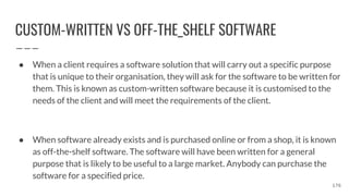CUSTOM-WRITTEN VS OFF-THE_SHELF SOFTWARE
● When a client requires a software solution that will carry out a specific purpose
that is unique to their organisation, they will ask for the software to be written for
them. This is known as custom-written software because it is customised to the
needs of the client and will meet the requirements of the client.
● When software already exists and is purchased online or from a shop, it is known
as off-the-shelf software. The software will have been written for a general
purpose that is likely to be useful to a large market. Anybody can purchase the
software for a specified price.
176
 