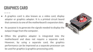 GRAPHICS CARD
● A graphics card is also known as a video card, display
adapter or graphics adapter. It is a printed circuit board
that connects to one of the motherboard’s expansion slots.
● Its purpose is to generate the signals needed to display the
output image from the computer.
● Often the graphics adapter is integrated into the
motherboard and does not require a separate card.
However, by using a separate card, the graphics
performance can be improved as a separate processor can
be used for graphics (a graphics processing unit). 19
 