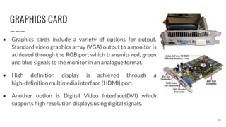 GRAPHICS CARD
● Graphics cards include a variety of options for output.
Standard video graphics array (VGA) output to a monitor is
achieved through the RGB port which transmits red, green
and blue signals to the monitor in an analogue format.
● High definition display is achieved through a
high-definition multimedia interface (HDMI) port.
● Another option is Digital Video Interface(DVI) which
supports high resolution displays using digital signals.
20
 