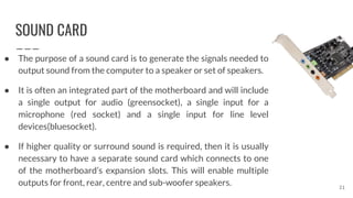 SOUND CARD
● The purpose of a sound card is to generate the signals needed to
output sound from the computer to a speaker or set of speakers.
● It is often an integrated part of the motherboard and will include
a single output for audio (greensocket), a single input for a
microphone (red socket) and a single input for line level
devices(bluesocket).
● If higher quality or surround sound is required, then it is usually
necessary to have a separate sound card which connects to one
of the motherboard’s expansion slots. This will enable multiple
outputs for front, rear, centre and sub-woofer speakers. 21
 