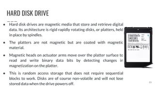 HARD DISK DRIVE
● Hard disk drives are magnetic media that store and retrieve digital
data. Its architecture is rigid rapidly rotating disks, or platters, held
in place by spindles.
● The platters are not magnetic but are coated with magnetic
material.
● Magnetic heads on actuator arms move over the platter surface to
read and write binary data bits by detecting changes in
magnetization on the platter.
● This is random access storage that does not require sequential
blocks to work. Disks are of course non-volatile and will not lose
stored data when the drive powers off.
23
 