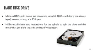 HARD DISK DRIVE
● Modern HDDs spin from a low consumer speed of 4200 revolutions per minute
(rpm) to enterprise-grade 15K rpm.
● HDDs usually have two motors: one for the spindle to spin the disks and the
motor that positions the arms and read/write heads.
24
 