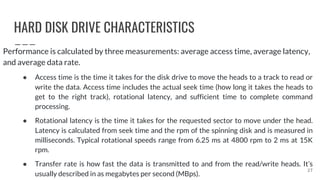 HARD DISK DRIVE CHARACTERISTICS
Performance is calculated by three measurements: average access time, average latency,
and average data rate.
● Access time is the time it takes for the disk drive to move the heads to a track to read or
write the data. Access time includes the actual seek time (how long it takes the heads to
get to the right track), rotational latency, and sufficient time to complete command
processing.
● Rotational latency is the time it takes for the requested sector to move under the head.
Latency is calculated from seek time and the rpm of the spinning disk and is measured in
milliseconds. Typical rotational speeds range from 6.25 ms at 4800 rpm to 2 ms at 15K
rpm.
● Transfer rate is how fast the data is transmitted to and from the read/write heads. It’s
usually described in as megabytes per second (MBps).
27
 