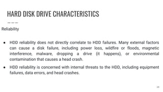 HARD DISK DRIVE CHARACTERISTICS
Reliability
● HDD reliability does not directly correlate to HDD failures. Many external factors
can cause a disk failure, including power loss, wildfire or floods, magnetic
interference, malware, dropping a drive (it happens), or environmental
contamination that causes a head crash.
● HDD reliability is concerned with internal threats to the HDD, including equipment
failures, data errors, and head crashes.
28
 