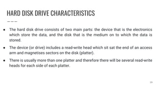 HARD DISK DRIVE CHARACTERISTICS
● The hard disk drive consists of two main parts: the device that is the electronics
which store the data, and the disk that is the medium on to which the data is
stored.
● The device (or drive) includes a read-write head which sit sat the end of an access
arm and magnetises sectors on the disk (platter).
● There is usually more than one platter and therefore there will be several read-write
heads for each side of each platter.
29
 