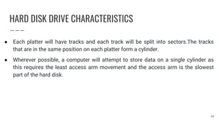HARD DISK DRIVE CHARACTERISTICS
● Each platter will have tracks and each track will be split into sectors.The tracks
that are in the same position on each platter form a cylinder.
● Wherever possible, a computer will attempt to store data on a single cylinder as
this requires the least access arm movement and the access arm is the slowest
part of the hard disk.
30
 